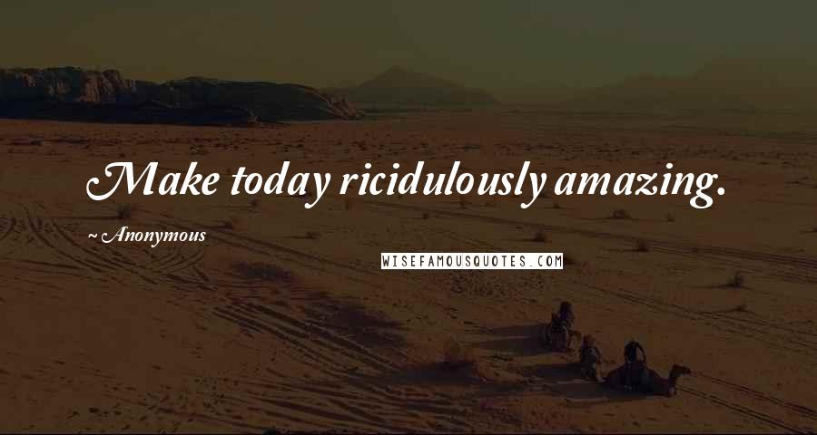 Anonymous Quotes: Make today ricidulously amazing.