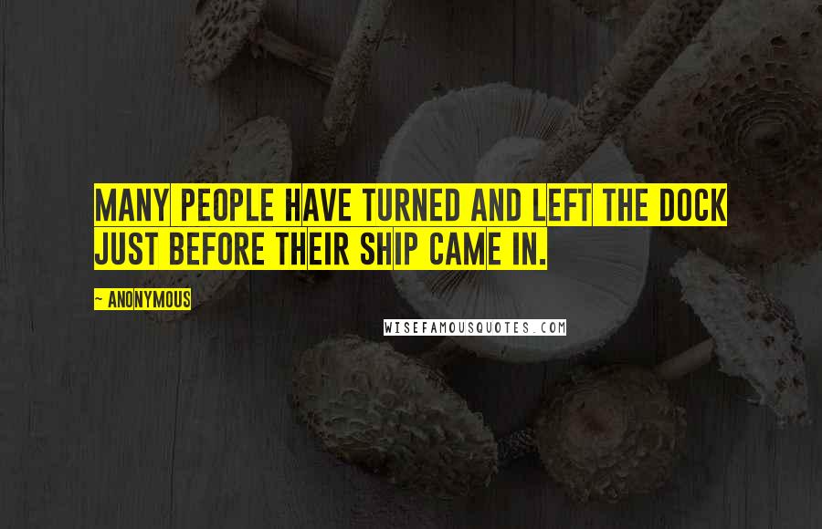 Anonymous Quotes: MANY PEOPLE HAVE TURNED AND LEFT THE DOCK JUST BEFORE THEIR SHIP CAME IN.