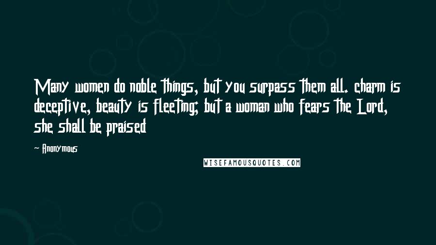 Anonymous Quotes: Many women do noble things, but you surpass them all. charm is deceptive, beauty is fleeting; but a woman who fears the Lord, she shall be praised
