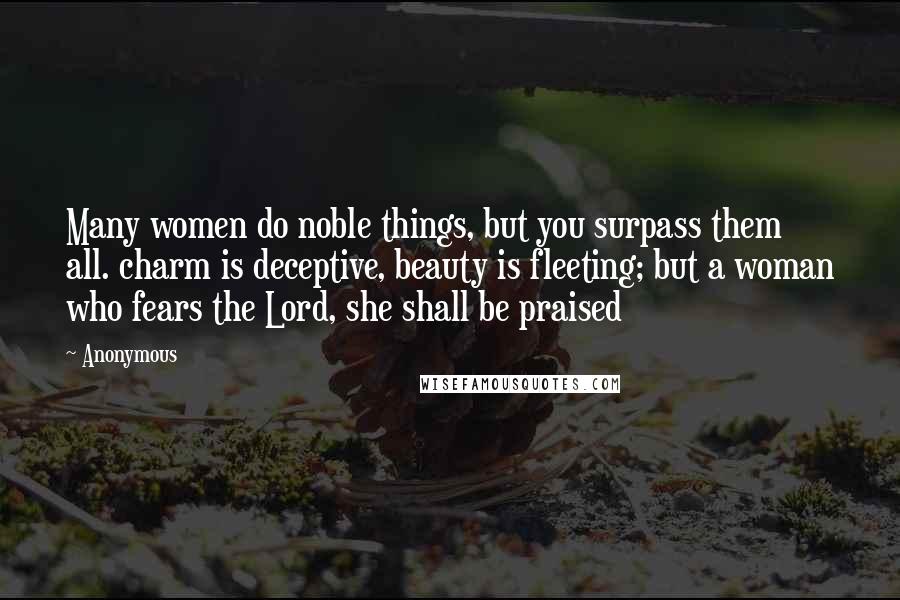 Anonymous Quotes: Many women do noble things, but you surpass them all. charm is deceptive, beauty is fleeting; but a woman who fears the Lord, she shall be praised