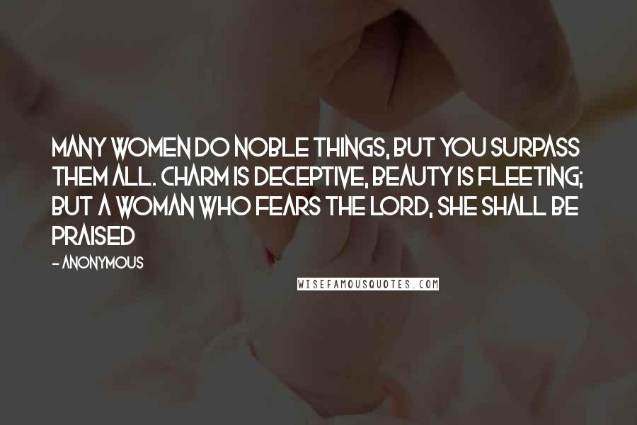 Anonymous Quotes: Many women do noble things, but you surpass them all. charm is deceptive, beauty is fleeting; but a woman who fears the Lord, she shall be praised