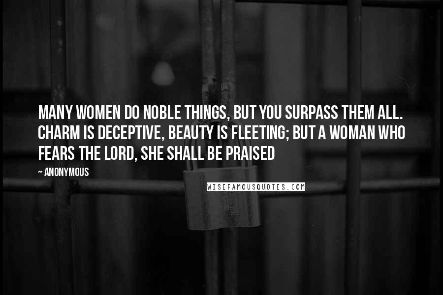 Anonymous Quotes: Many women do noble things, but you surpass them all. charm is deceptive, beauty is fleeting; but a woman who fears the Lord, she shall be praised