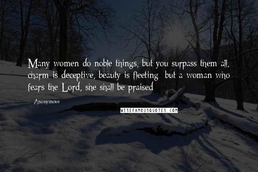 Anonymous Quotes: Many women do noble things, but you surpass them all. charm is deceptive, beauty is fleeting; but a woman who fears the Lord, she shall be praised