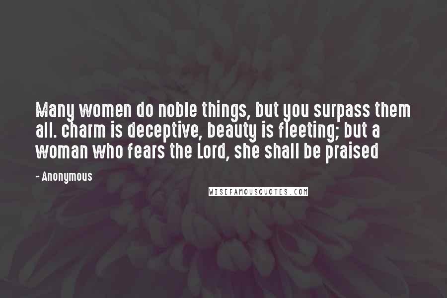 Anonymous Quotes: Many women do noble things, but you surpass them all. charm is deceptive, beauty is fleeting; but a woman who fears the Lord, she shall be praised