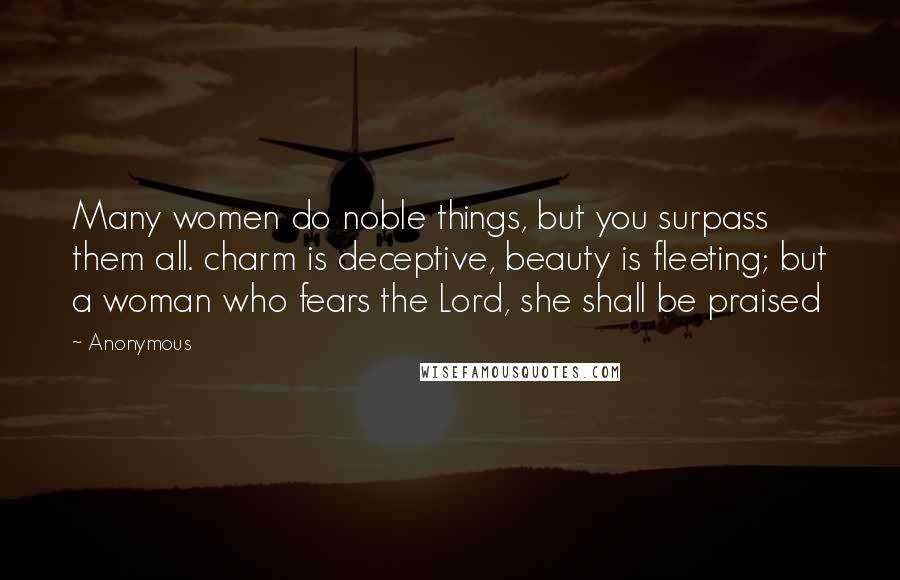 Anonymous Quotes: Many women do noble things, but you surpass them all. charm is deceptive, beauty is fleeting; but a woman who fears the Lord, she shall be praised