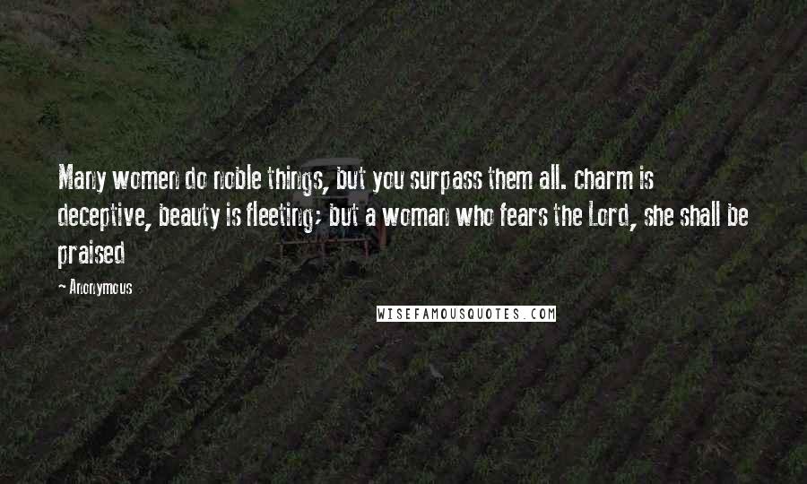 Anonymous Quotes: Many women do noble things, but you surpass them all. charm is deceptive, beauty is fleeting; but a woman who fears the Lord, she shall be praised