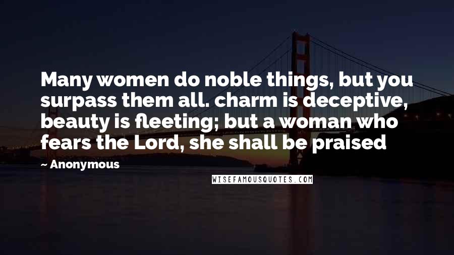Anonymous Quotes: Many women do noble things, but you surpass them all. charm is deceptive, beauty is fleeting; but a woman who fears the Lord, she shall be praised