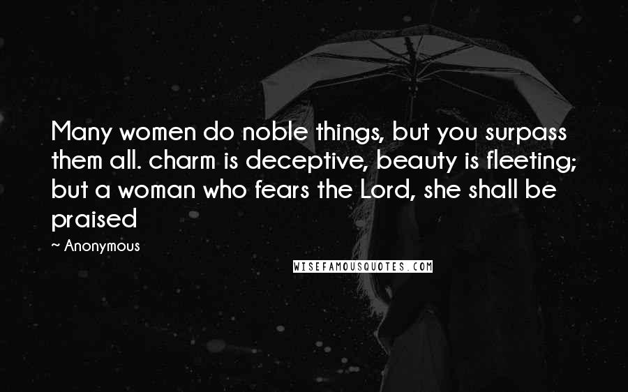 Anonymous Quotes: Many women do noble things, but you surpass them all. charm is deceptive, beauty is fleeting; but a woman who fears the Lord, she shall be praised
