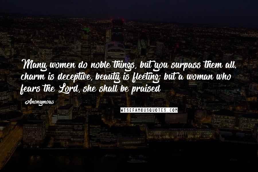 Anonymous Quotes: Many women do noble things, but you surpass them all. charm is deceptive, beauty is fleeting; but a woman who fears the Lord, she shall be praised