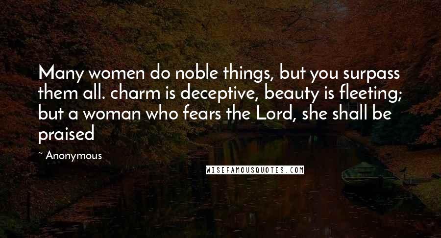 Anonymous Quotes: Many women do noble things, but you surpass them all. charm is deceptive, beauty is fleeting; but a woman who fears the Lord, she shall be praised