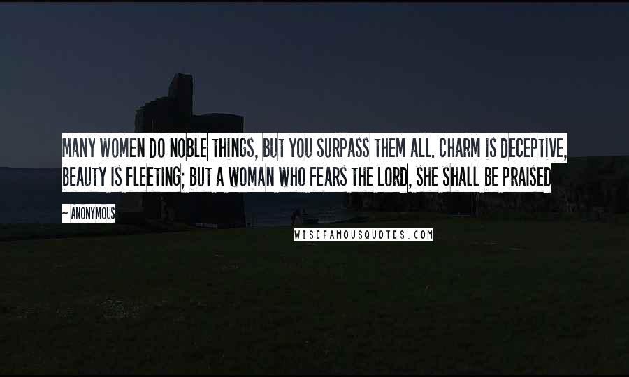 Anonymous Quotes: Many women do noble things, but you surpass them all. charm is deceptive, beauty is fleeting; but a woman who fears the Lord, she shall be praised