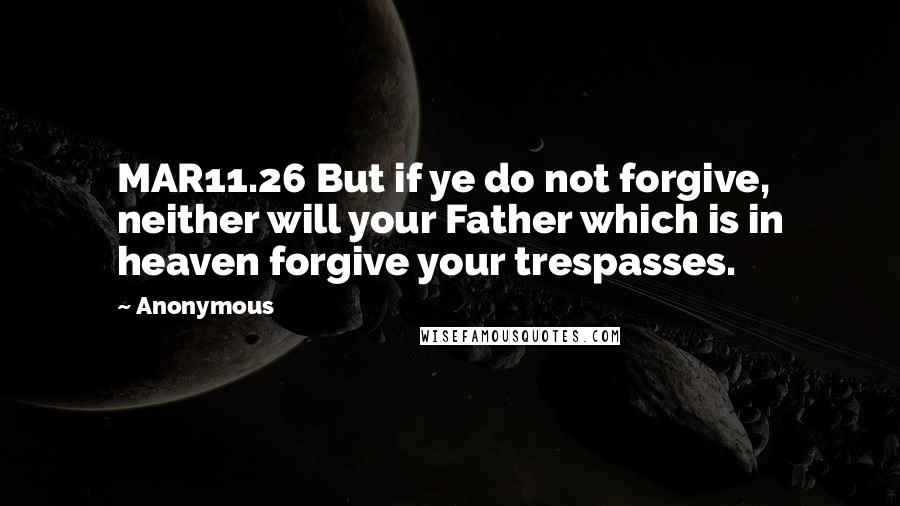 Anonymous Quotes: MAR11.26 But if ye do not forgive, neither will your Father which is in heaven forgive your trespasses.