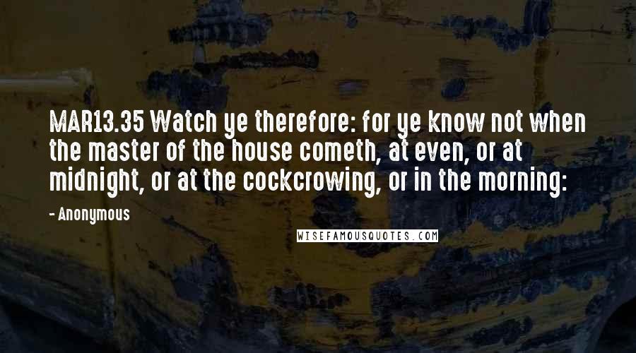 Anonymous Quotes: MAR13.35 Watch ye therefore: for ye know not when the master of the house cometh, at even, or at midnight, or at the cockcrowing, or in the morning: