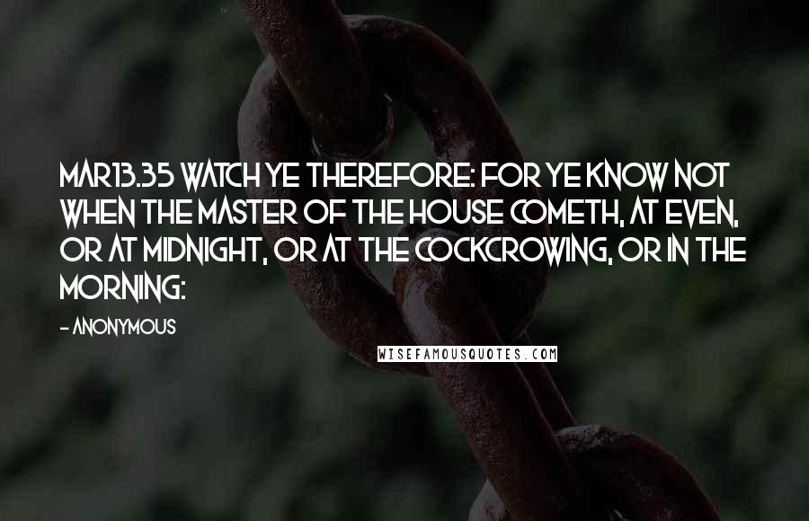 Anonymous Quotes: MAR13.35 Watch ye therefore: for ye know not when the master of the house cometh, at even, or at midnight, or at the cockcrowing, or in the morning: