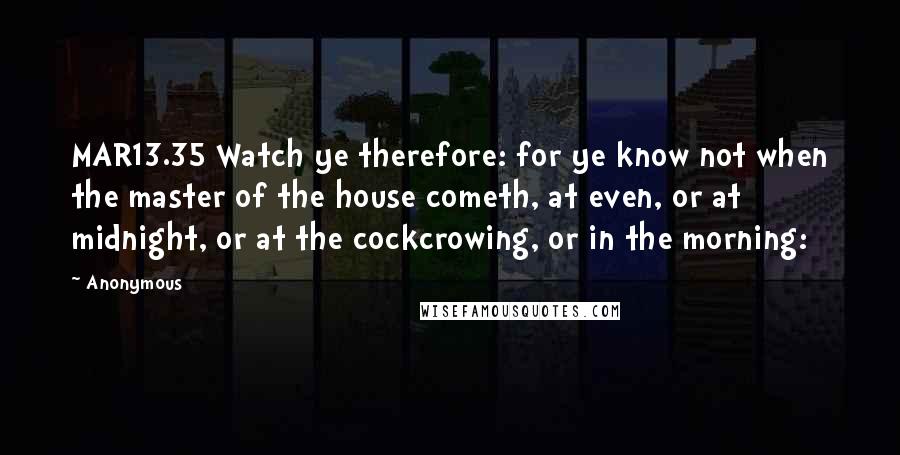 Anonymous Quotes: MAR13.35 Watch ye therefore: for ye know not when the master of the house cometh, at even, or at midnight, or at the cockcrowing, or in the morning: