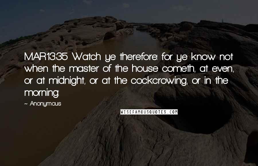 Anonymous Quotes: MAR13.35 Watch ye therefore: for ye know not when the master of the house cometh, at even, or at midnight, or at the cockcrowing, or in the morning: