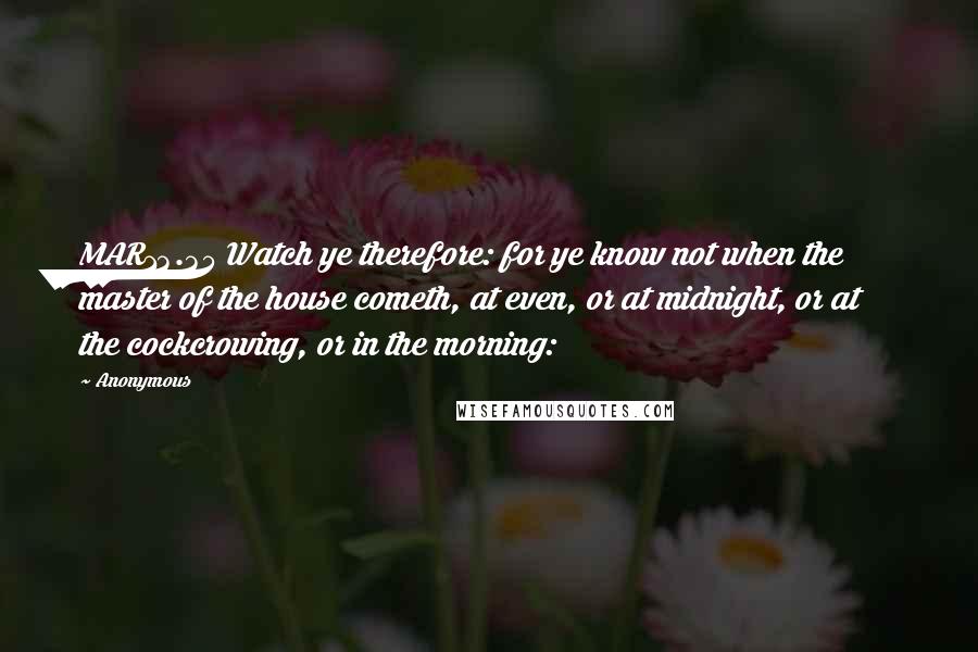 Anonymous Quotes: MAR13.35 Watch ye therefore: for ye know not when the master of the house cometh, at even, or at midnight, or at the cockcrowing, or in the morning: