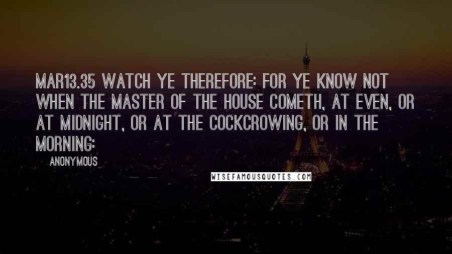 Anonymous Quotes: MAR13.35 Watch ye therefore: for ye know not when the master of the house cometh, at even, or at midnight, or at the cockcrowing, or in the morning: