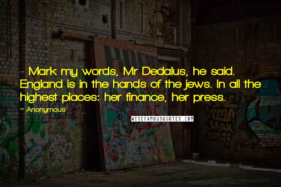 Anonymous Quotes: - Mark my words, Mr Dedalus, he said. England is in the hands of the jews. In all the highest places: her finance, her press.