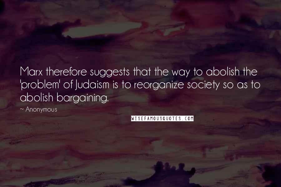 Anonymous Quotes: Marx therefore suggests that the way to abolish the 'problem' of Judaism is to reorganize society so as to abolish bargaining.