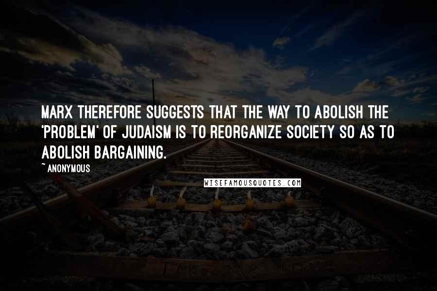 Anonymous Quotes: Marx therefore suggests that the way to abolish the 'problem' of Judaism is to reorganize society so as to abolish bargaining.