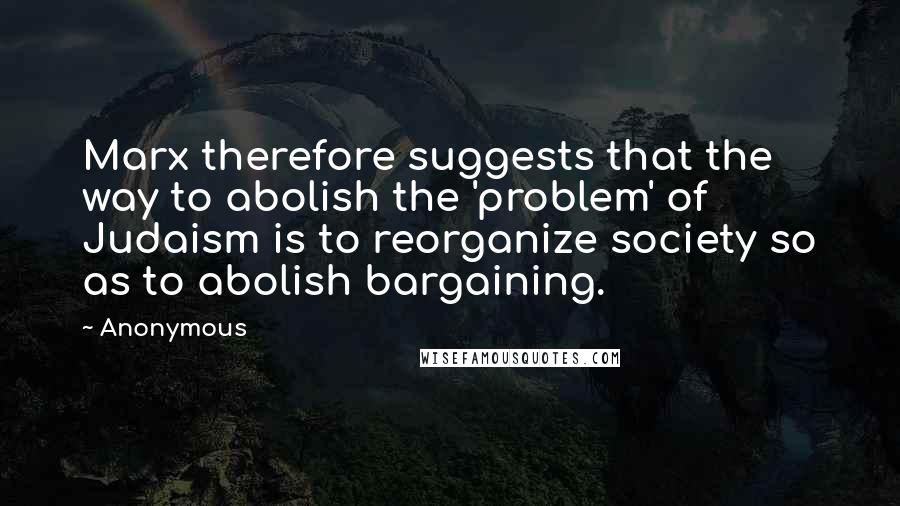 Anonymous Quotes: Marx therefore suggests that the way to abolish the 'problem' of Judaism is to reorganize society so as to abolish bargaining.
