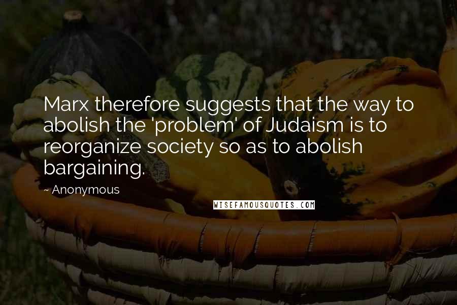 Anonymous Quotes: Marx therefore suggests that the way to abolish the 'problem' of Judaism is to reorganize society so as to abolish bargaining.