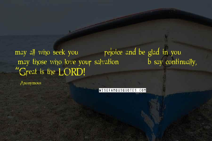 Anonymous Quotes: may all who seek you         rejoice and be glad in you;     may those who love your salvation          b say continually, "Great is the LORD!