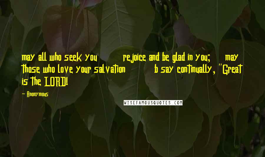 Anonymous Quotes: may all who seek you         rejoice and be glad in you;     may those who love your salvation          b say continually, "Great is the LORD!