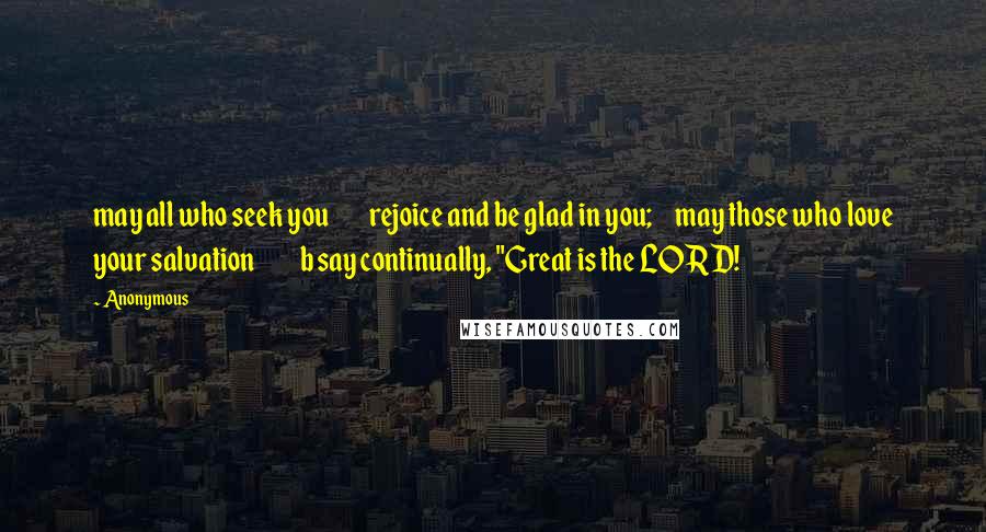 Anonymous Quotes: may all who seek you         rejoice and be glad in you;     may those who love your salvation          b say continually, "Great is the LORD!