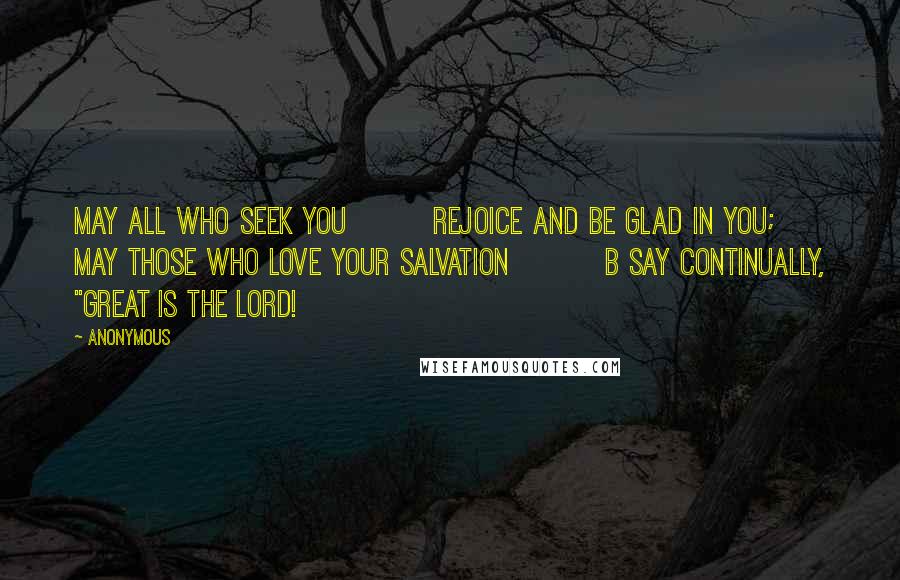 Anonymous Quotes: may all who seek you         rejoice and be glad in you;     may those who love your salvation          b say continually, "Great is the LORD!