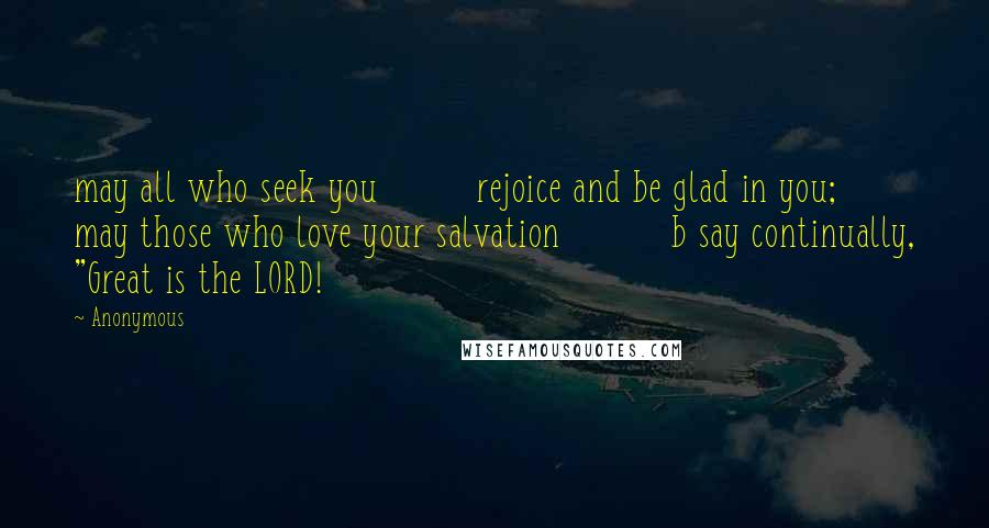 Anonymous Quotes: may all who seek you         rejoice and be glad in you;     may those who love your salvation          b say continually, "Great is the LORD!