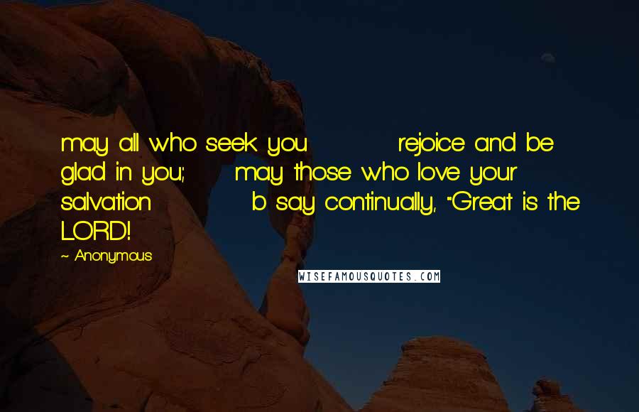 Anonymous Quotes: may all who seek you         rejoice and be glad in you;     may those who love your salvation          b say continually, "Great is the LORD!