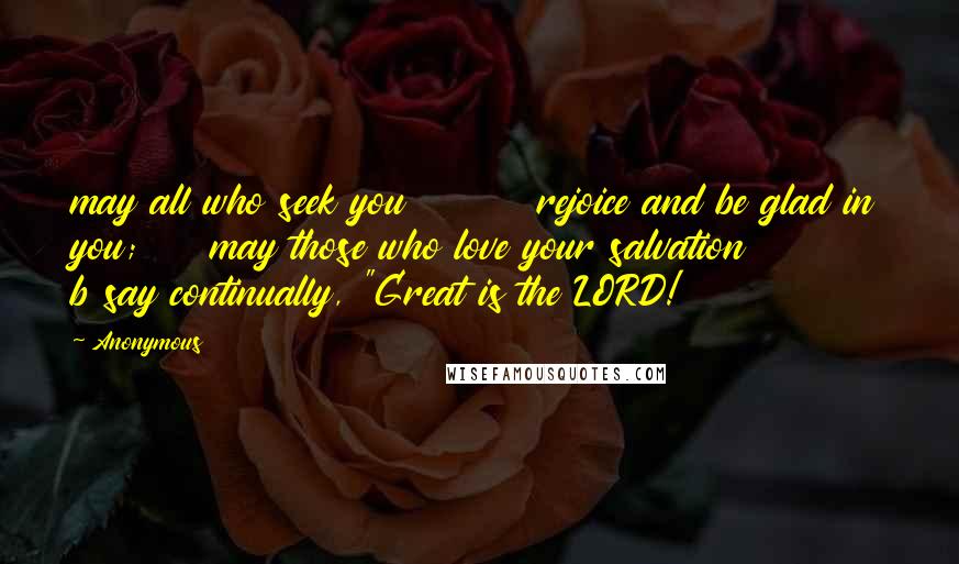 Anonymous Quotes: may all who seek you         rejoice and be glad in you;     may those who love your salvation          b say continually, "Great is the LORD!