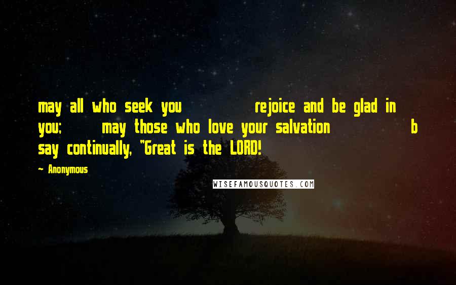 Anonymous Quotes: may all who seek you         rejoice and be glad in you;     may those who love your salvation          b say continually, "Great is the LORD!