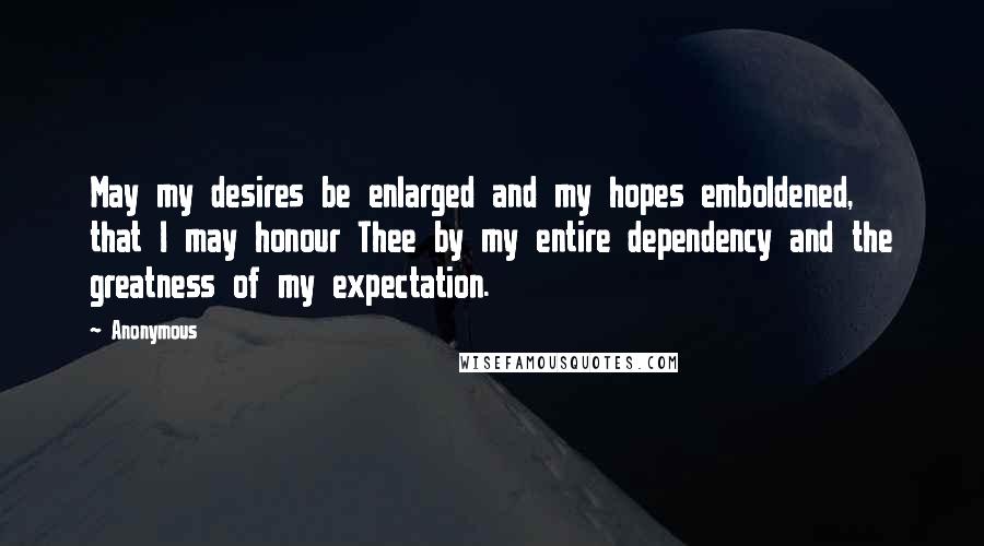 Anonymous Quotes: May my desires be enlarged and my hopes emboldened, that I may honour Thee by my entire dependency and the greatness of my expectation.