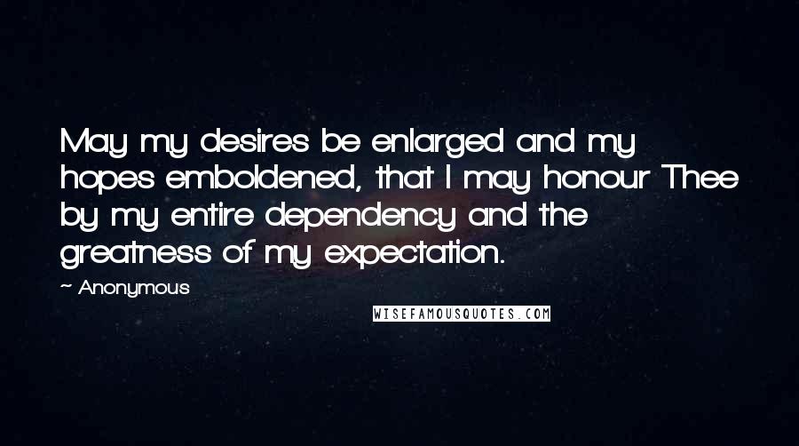 Anonymous Quotes: May my desires be enlarged and my hopes emboldened, that I may honour Thee by my entire dependency and the greatness of my expectation.