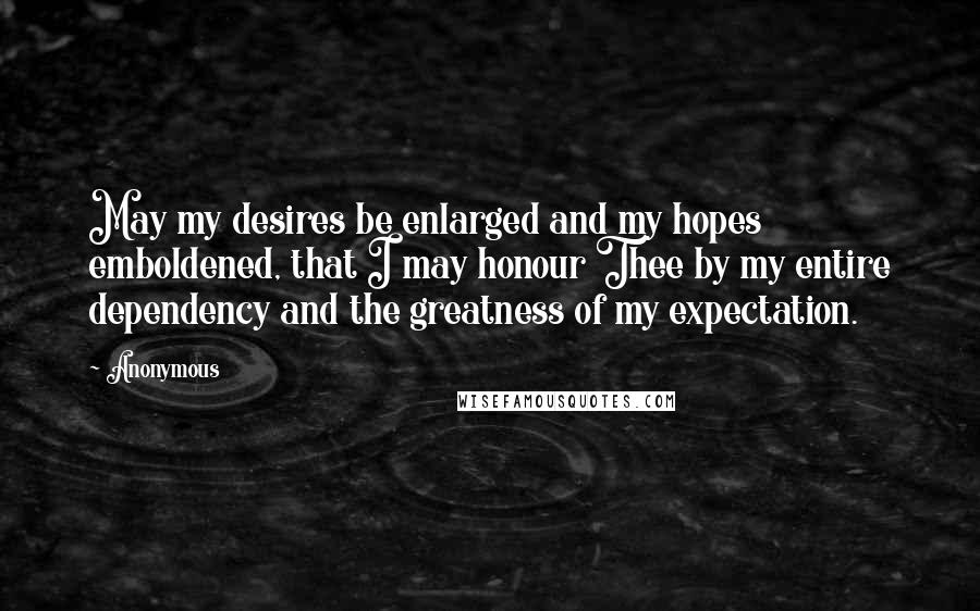 Anonymous Quotes: May my desires be enlarged and my hopes emboldened, that I may honour Thee by my entire dependency and the greatness of my expectation.