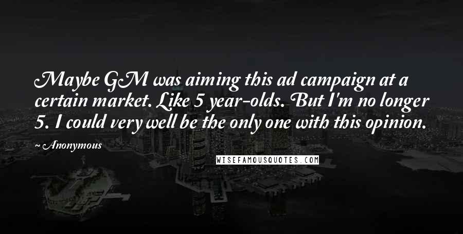 Anonymous Quotes: Maybe GM was aiming this ad campaign at a certain market. Like 5 year-olds. But I'm no longer 5. I could very well be the only one with this opinion.