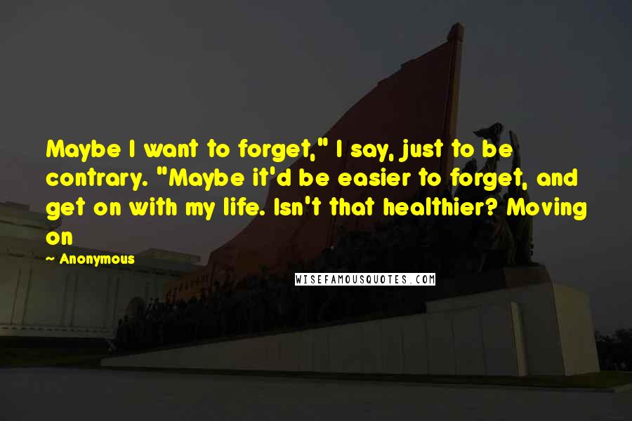 Anonymous Quotes: Maybe I want to forget," I say, just to be contrary. "Maybe it'd be easier to forget, and get on with my life. Isn't that healthier? Moving on