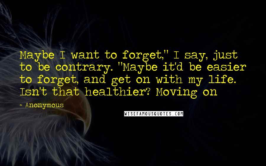 Anonymous Quotes: Maybe I want to forget," I say, just to be contrary. "Maybe it'd be easier to forget, and get on with my life. Isn't that healthier? Moving on
