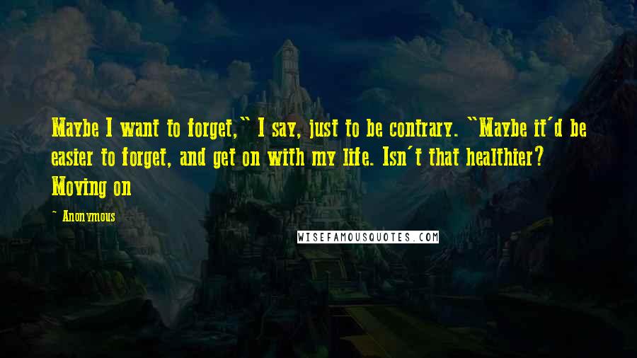 Anonymous Quotes: Maybe I want to forget," I say, just to be contrary. "Maybe it'd be easier to forget, and get on with my life. Isn't that healthier? Moving on