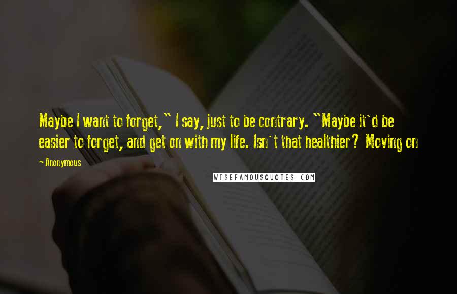 Anonymous Quotes: Maybe I want to forget," I say, just to be contrary. "Maybe it'd be easier to forget, and get on with my life. Isn't that healthier? Moving on