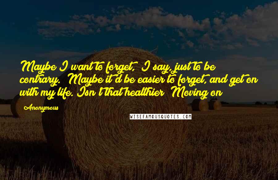 Anonymous Quotes: Maybe I want to forget," I say, just to be contrary. "Maybe it'd be easier to forget, and get on with my life. Isn't that healthier? Moving on