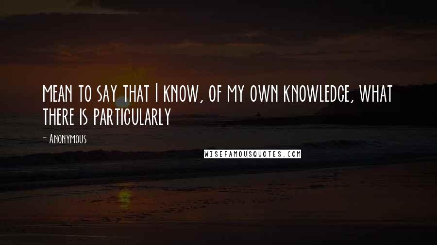 Anonymous Quotes: mean to say that I know, of my own knowledge, what there is particularly