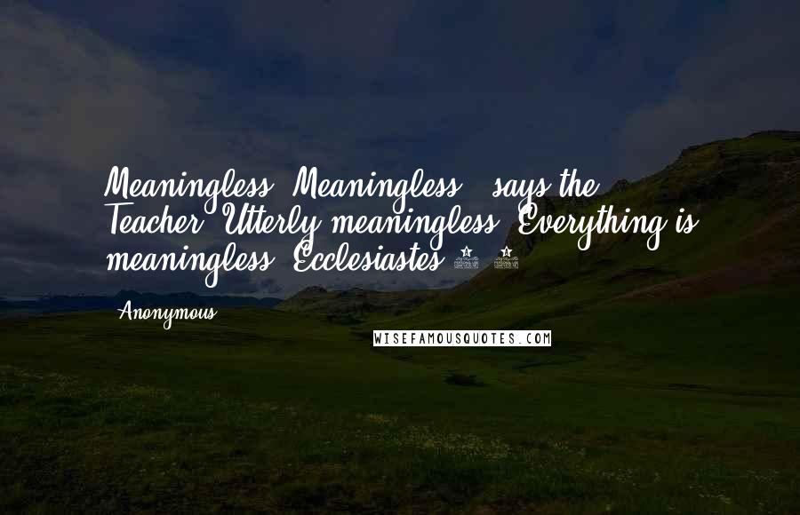 Anonymous Quotes: Meaningless! Meaningless!" says the Teacher."Utterly meaningless! Everything is meaningless."Ecclesiastes 1:2