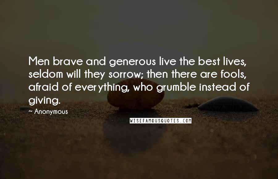 Anonymous Quotes: Men brave and generous live the best lives, seldom will they sorrow; then there are fools, afraid of everything, who grumble instead of giving.