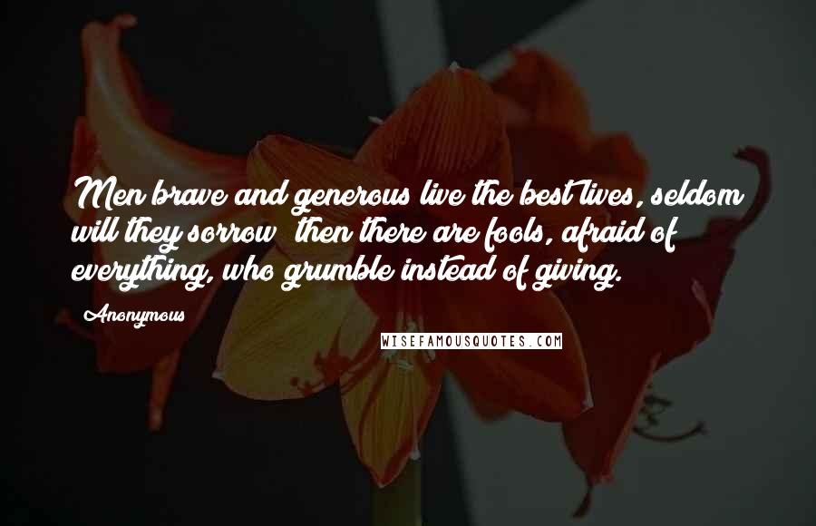 Anonymous Quotes: Men brave and generous live the best lives, seldom will they sorrow; then there are fools, afraid of everything, who grumble instead of giving.