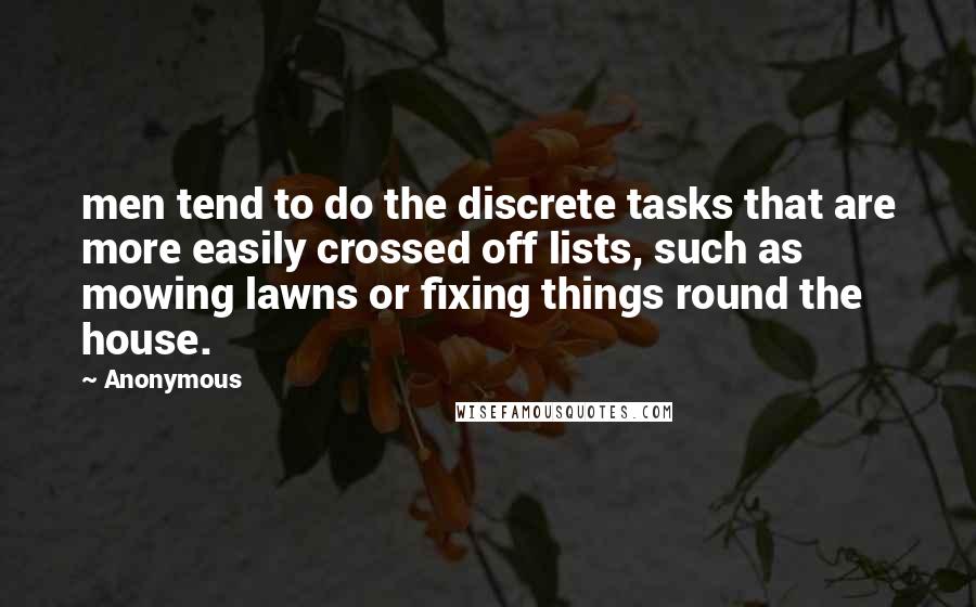 Anonymous Quotes: men tend to do the discrete tasks that are more easily crossed off lists, such as mowing lawns or fixing things round the house.