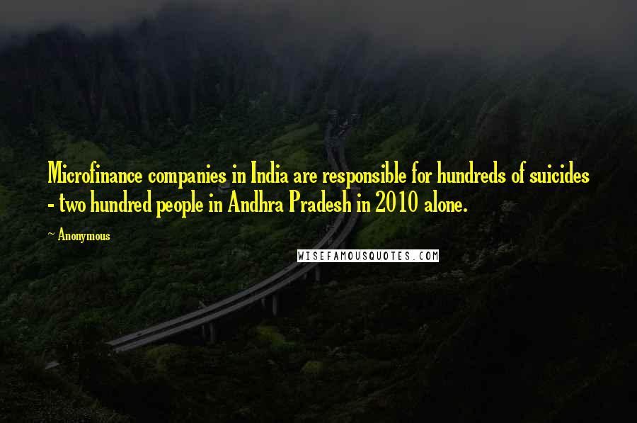 Anonymous Quotes: Microfinance companies in India are responsible for hundreds of suicides - two hundred people in Andhra Pradesh in 2010 alone.